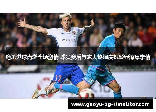 绝杀进球点燃全场激情 球员赛后与家人热泪庆祝彰显深厚亲情