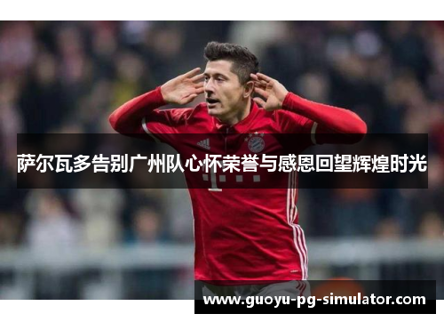 萨尔瓦多告别广州队心怀荣誉与感恩回望辉煌时光