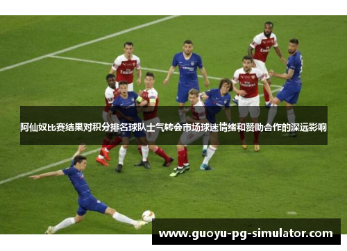 阿仙奴比赛结果对积分排名球队士气转会市场球迷情绪和赞助合作的深远影响