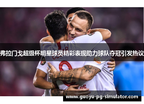 弗拉门戈超级杯明星球员精彩表现助力球队夺冠引发热议