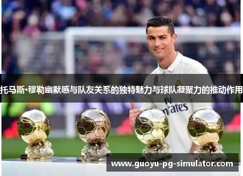 托马斯·穆勒幽默感与队友关系的独特魅力与球队凝聚力的推动作用