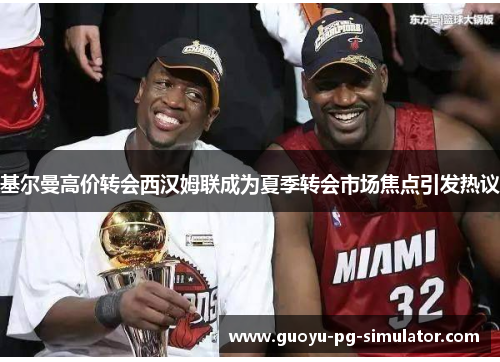 基尔曼高价转会西汉姆联成为夏季转会市场焦点引发热议